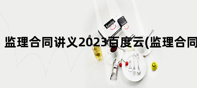 '监理合同讲义2023百度云(监理合同 百度网盘)'